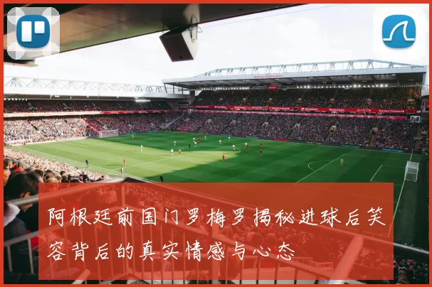 阿根廷前国门罗梅罗揭秘进球后笑容背后的真实情感与心态