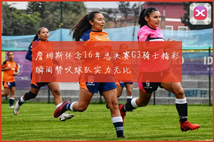 詹姆斯怀念16年总决赛G3骑士精彩瞬间赞叹球队实力无比