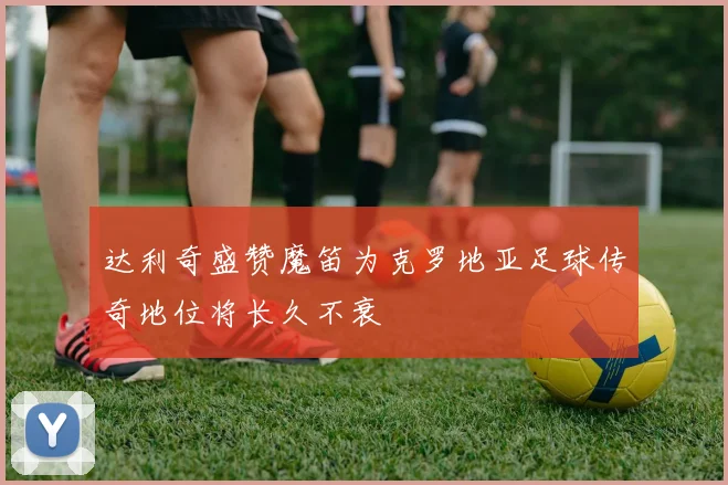 达利奇盛赞魔笛为克罗地亚足球传奇地位将长久不衰