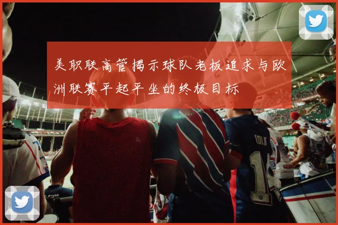 美职联高管揭示球队老板追求与欧洲联赛平起平坐的终极目标