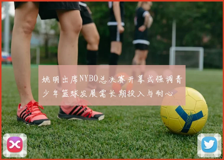姚明出席NYBO总决赛开幕式强调青少年篮球发展需长期投入与耐心