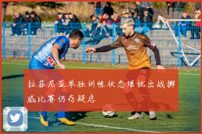 拉菲尼亚单独训练状态堪忧出战挪威比赛仍存疑虑