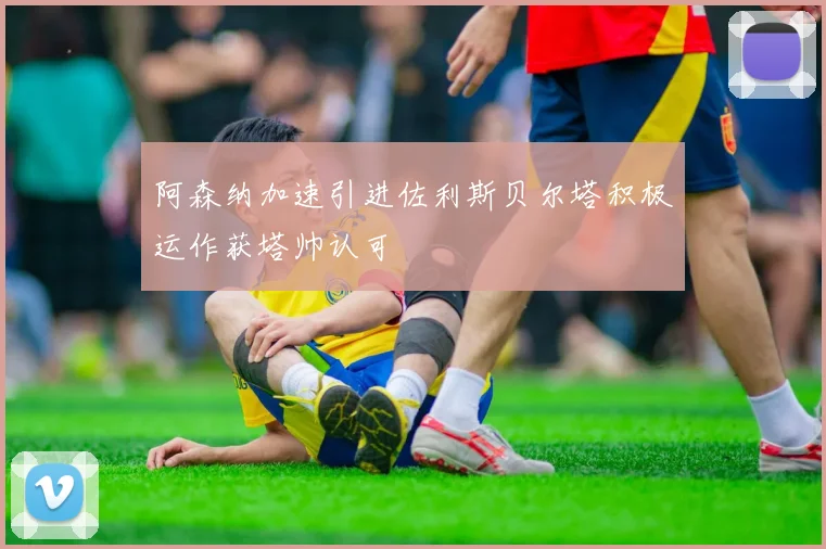 阿森纳加速引进佐利斯贝尔塔积极运作获塔帅认可