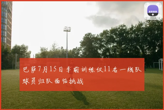 巴萨7月15日季前训练仅11名一线队球员归队面临挑战