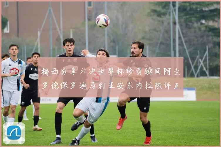 梅西分享六次世界杯珍贵瞬间阿圭罗德保罗迪马利亚安东内拉热评互动