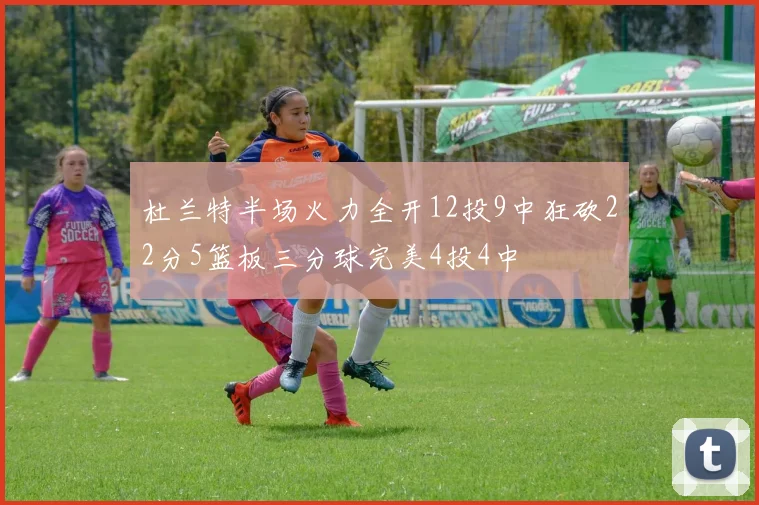 杜兰特半场火力全开12投9中狂砍22分5篮板三分球完美4投4中