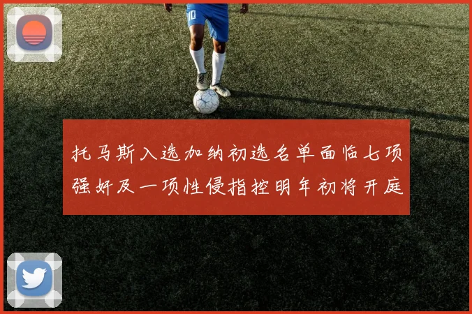 托马斯入选加纳初选名单面临七项强奸及一项性侵指控明年初将开庭审理