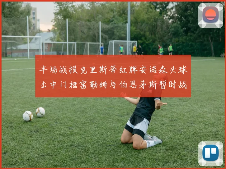 半场战报克里斯蒂红牌安诺森头球击中门框富勒姆与伯恩茅斯暂时战成平局