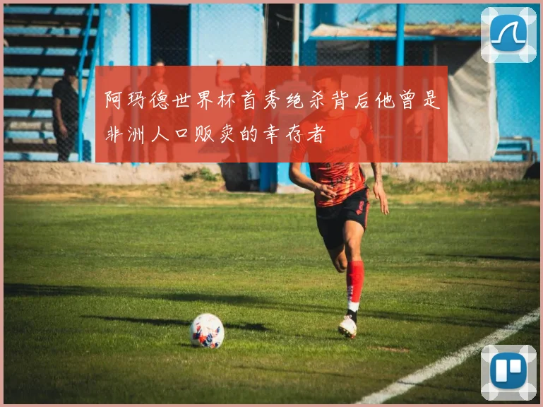 阿玛德世界杯首秀绝杀背后他曾是非洲人口贩卖的幸存者