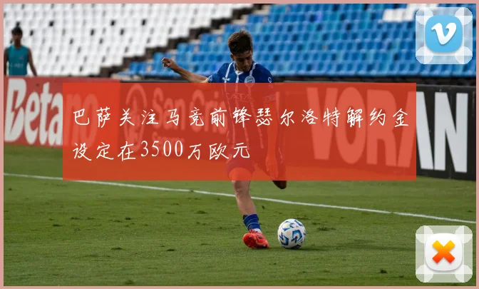 巴萨关注马竞前锋瑟尔洛特解约金设定在3500万欧元