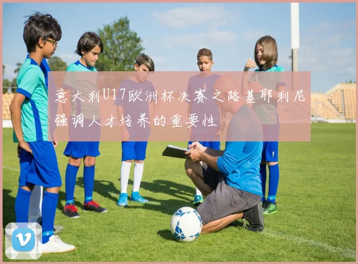 意大利U17欧洲杯决赛之路基耶利尼强调人才培养的重要性