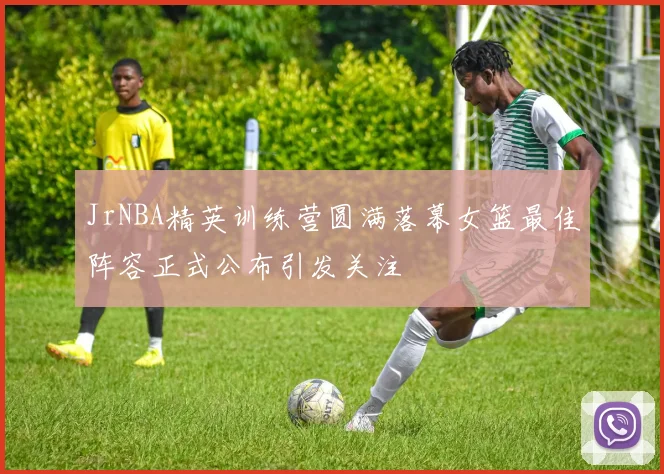 JrNBA精英训练营圆满落幕女篮最佳阵容正式公布引发关注