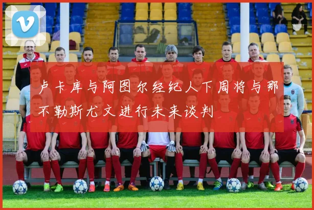 卢卡库与阿图尔经纪人下周将与那不勒斯尤文进行未来谈判