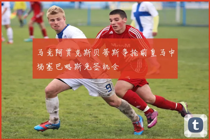 马竞阿贾克斯贝蒂斯争抢前皇马中场塞巴略斯免签机会