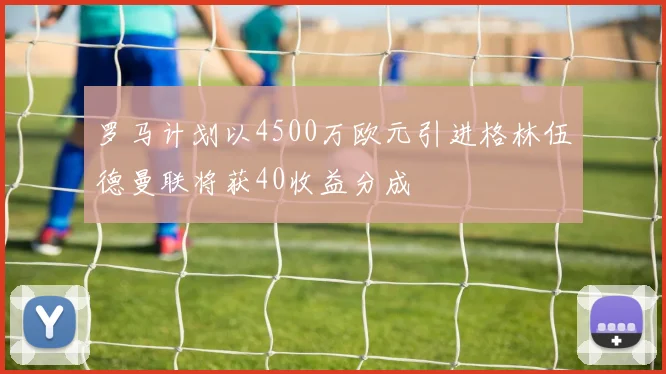 罗马计划以4500万欧元引进格林伍德曼联将获40收益分成