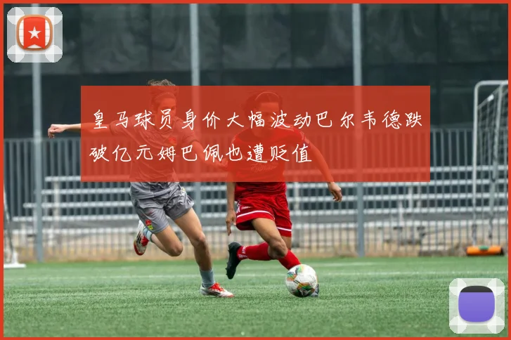 皇马球员身价大幅波动巴尔韦德跌破亿元姆巴佩也遭贬值