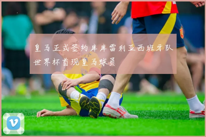皇马正式签约库库雷利亚西班牙队世界杯首现皇马球员