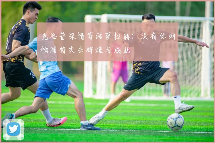 克洛普深情寄语萨拉赫：没有你利物浦将失去辉煌与成就