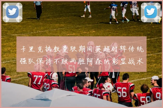 卡里克执教曼联期间英超对阵传统强队保持不败两胜阿森纳彰显战术智慧