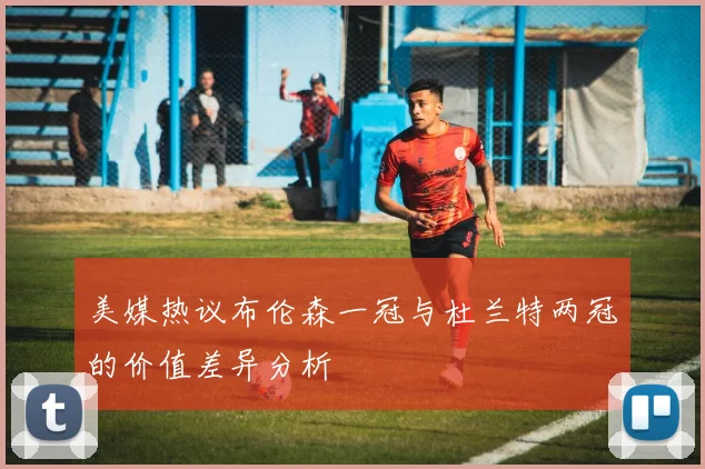 美媒热议布伦森一冠与杜兰特两冠的价值差异分析