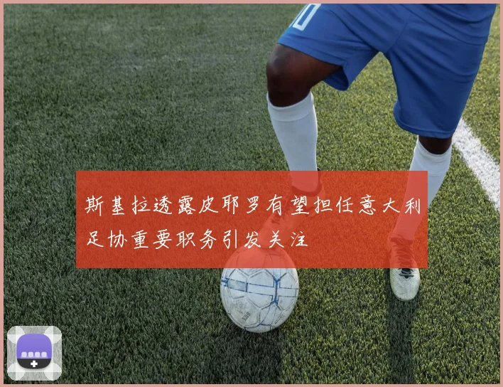 斯基拉透露皮耶罗有望担任意大利足协重要职务引发关注