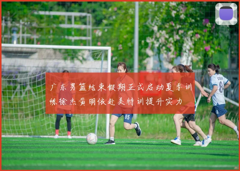 广东男篮结束假期正式启动夏季训练徐杰黄明依赴美特训提升实力