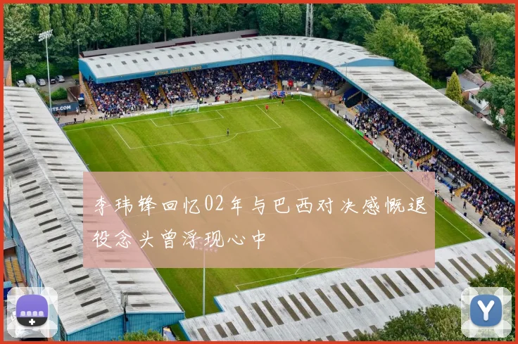 李玮锋回忆02年与巴西对决感慨退役念头曾浮现心中