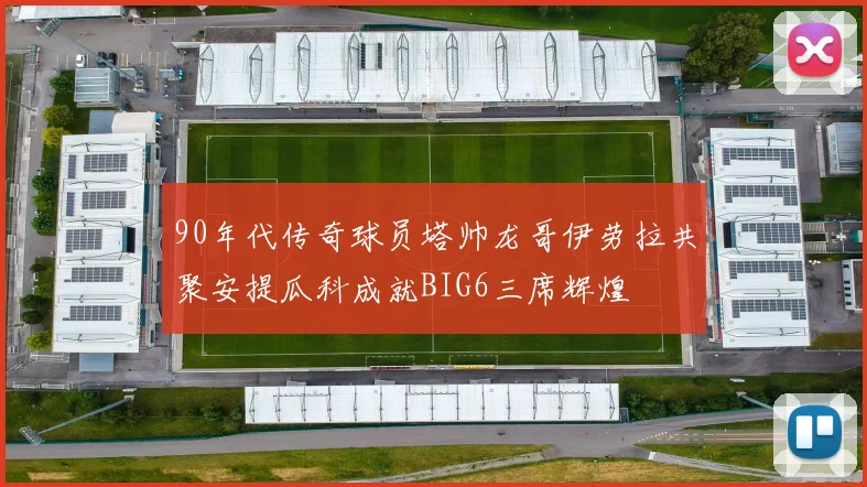 90年代传奇球员塔帅龙哥伊劳拉共聚安提瓜科成就BIG6三席辉煌