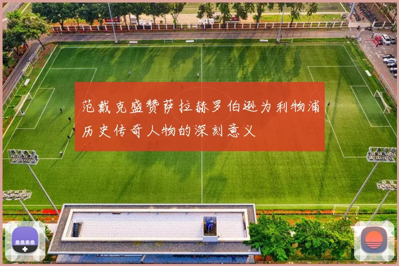 范戴克盛赞萨拉赫罗伯逊为利物浦历史传奇人物的深刻意义