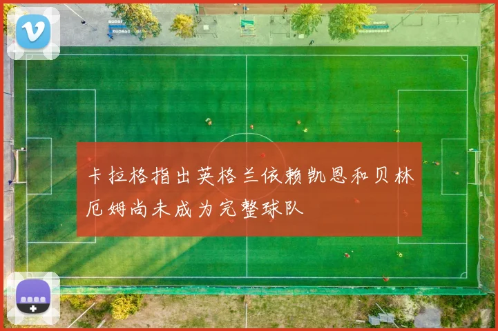卡拉格指出英格兰依赖凯恩和贝林厄姆尚未成为完整球队