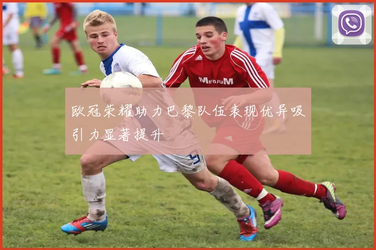 欧冠荣耀助力巴黎队伍表现优异吸引力显著提升