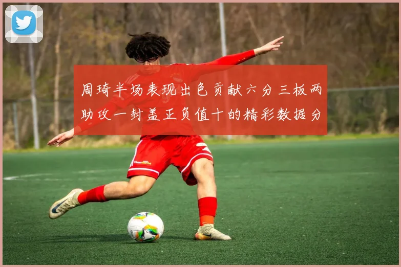 周琦半场表现出色贡献六分三板两助攻一封盖正负值十的精彩数据分析